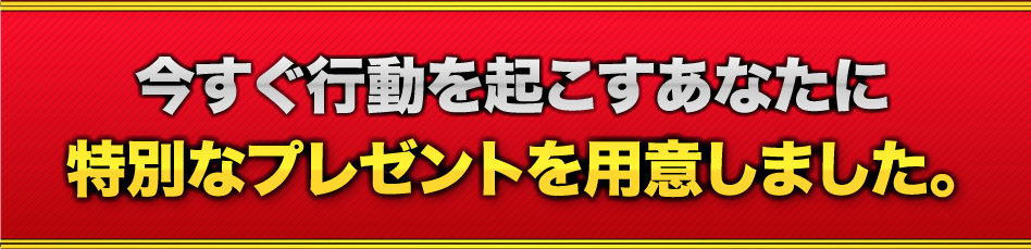 今すぐ行動を起こすあなたに、特別なプレゼントを用意しました。