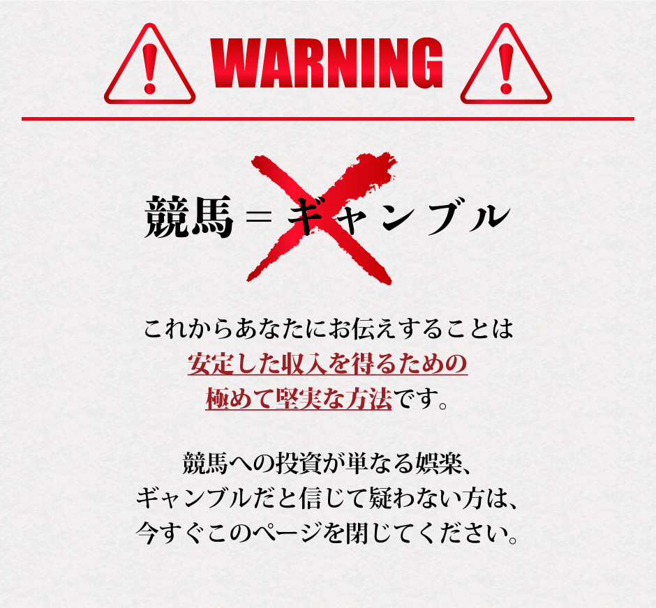 WARNING！競馬＝ギャンブルではありません。これからあなたにお伝えすることは、安定した収入を得るための極めて堅実な方法です。競馬への投資が単なる娯楽、ギャンブルだと信じて疑わない方は、今すぐこのページを閉じてください。